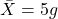 \bar{X} = 5 g