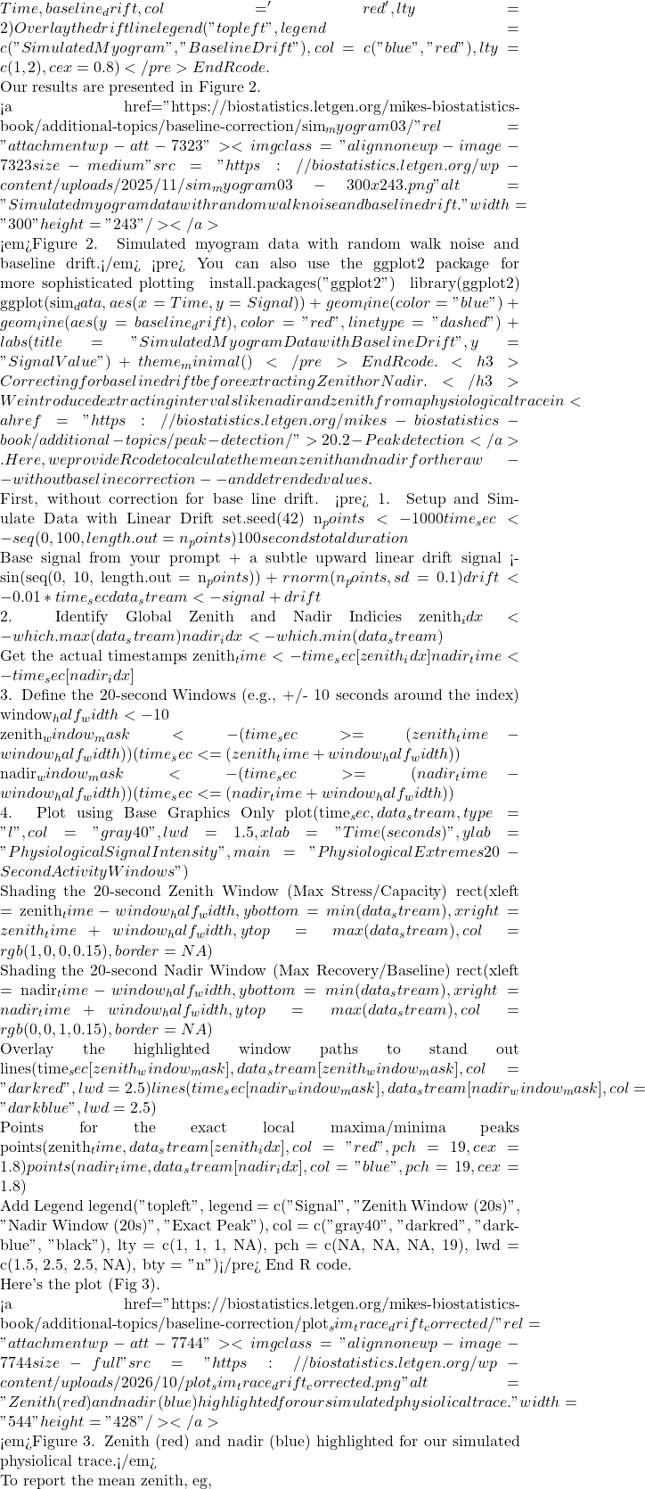 Time, baseline_drift, col = 'red', lty = 2) # Overlay the drift line legend("topleft", legend = c("Simulated Myogram", "Baseline Drift"), col = c("blue", "red"), lty = c(1, 2), cex = 0.8)</pre> End R code.  Our results are presented in Figure 2.  <a href="https://biostatistics.letgen.org/mikes-biostatistics-book/additional-topics/baseline-correction/sim_myogram03/" rel="attachment wp-att-7323"><img class="alignnone wp-image-7323 size-medium" src="https://biostatistics.letgen.org/wp-content/uploads/2025/11/sim_myogram03-300x243.png" alt="Simulated myogram data with random walk noise and baseline drift." width="300" height="243" /></a>  <em>Figure 2. Simulated myogram data with random walk noise and baseline drift.</em> <pre># You can also use the ggplot2 package for more sophisticated plotting # install.packages("ggplot2") # library(ggplot2) # ggplot(sim_data, aes(x = Time, y = Signal)) + # geom_line(color = "blue") + # geom_line(aes(y = baseline_drift), color = "red", linetype = "dashed") + # labs(title = "Simulated Myogram Data with Baseline Drift", # y = "Signal Value") + # theme_minimal()</pre> End R code. <h3>Correcting for baseline drift before extracting Zenith or Nadir.</h3> We introduced extracting intervals like nadir and zenith from a physiological trace in <a href="https://biostatistics.letgen.org/mikes-biostatistics-book/additional-topics/peak-detection/">20.2 - Peak detection</a>. Here, we provide R code to calculate the mean zenith and nadir for the raw -- without baseline correction -- and detrended values.  First, without correction for base line drift. <pre># 1. Setup and Simulate Data with Linear Drift set.seed(42) n_points <- 1000 time_sec <- seq(0, 100, length.out = n_points) # 100 seconds total duration  # Base signal from your prompt + a subtle upward linear drift signal <- sin(seq(0, 10, length.out = n_points)) + rnorm(n_points, sd = 0.1) drift <- 0.01 * time_sec  data_stream <- signal + drift  # 2. Identify Global Zenith and Nadir Indicies zenith_idx <- which.max(data_stream) nadir_idx <- which.min(data_stream)  # Get the actual timestamps zenith_time <- time_sec[zenith_idx] nadir_time <- time_sec[nadir_idx]  # 3. Define the 20-second Windows (e.g., +/- 10 seconds around the index) window_half_width <- 10  zenith_window_mask <- (time_sec >= (zenith_time - window_half_width)) &  (time_sec <= (zenith_time + window_half_width))  nadir_window_mask <- (time_sec >= (nadir_time - window_half_width)) &  (time_sec <= (nadir_time + window_half_width))  # 4. Plot using Base Graphics Only plot(time_sec, data_stream, type = "l", col = "gray40", lwd = 1.5, xlab = "Time (seconds)", ylab = "Physiological Signal Intensity", main = "Physiological Extremes & 20-Second Activity Windows")  # Shading the 20-second Zenith Window (Max Stress/Capacity) rect(xleft = zenith_time - window_half_width, ybottom = min(data_stream), xright = zenith_time + window_half_width, ytop = max(data_stream), col = rgb(1, 0, 0, 0.15), border = NA)  # Shading the 20-second Nadir Window (Max Recovery/Baseline) rect(xleft = nadir_time - window_half_width, ybottom = min(data_stream), xright = nadir_time + window_half_width, ytop = max(data_stream), col = rgb(0, 0, 1, 0.15), border = NA)  # Overlay the highlighted window paths to stand out lines(time_sec[zenith_window_mask], data_stream[zenith_window_mask], col = "darkred", lwd = 2.5) lines(time_sec[nadir_window_mask], data_stream[nadir_window_mask], col = "darkblue", lwd = 2.5)  # Points for the exact local maxima/minima peaks points(zenith_time, data_stream[zenith_idx], col = "red", pch = 19, cex = 1.8) points(nadir_time, data_stream[nadir_idx], col = "blue", pch = 19, cex = 1.8)  # Add Legend legend("topleft", legend = c("Signal", "Zenith Window (20s)", "Nadir Window (20s)", "Exact Peak"), col = c("gray40", "darkred", "darkblue", "black"),  lty = c(1, 1, 1, NA), pch = c(NA, NA, NA, 19), lwd = c(1.5, 2.5, 2.5, NA), bty = "n")</pre> End R code.  Here's the plot (Fig 3).  <a href="https://biostatistics.letgen.org/mikes-biostatistics-book/additional-topics/baseline-correction/plot_sim_trace_drift_corrected/" rel="attachment wp-att-7744"><img class="alignnone wp-image-7744 size-full" src="https://biostatistics.letgen.org/wp-content/uploads/2026/10/plot_sim_trace_drift_corrected.png" alt="Zenith (red) and nadir (blue) highlighted for our simulated physiolical trace." width="544" height="428" /></a>  <em>Figure 3. Zenith (red) and nadir (blue) highlighted for our simulated physiolical trace.</em>  To report the mean zenith, eg,