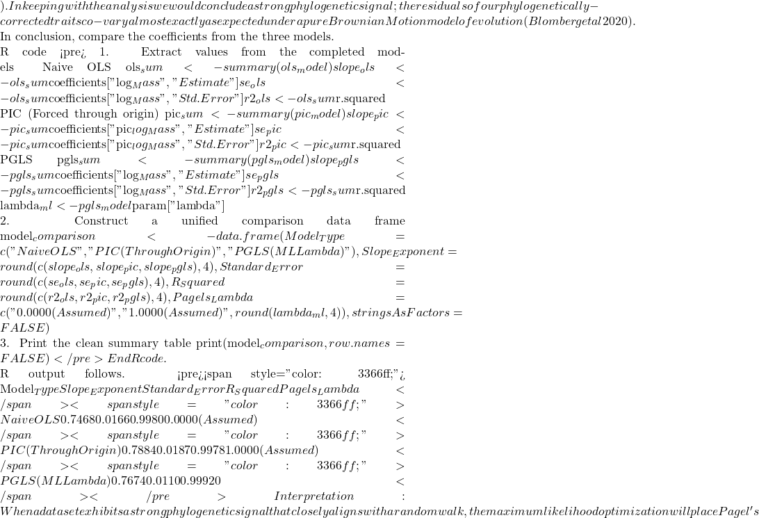 ). In keeping with the analysis we would conclude a strong phylogenetic signal; the residuals of our phylogenetically-corrected traits co-vary almost exactly as expected under a pure Brownian Motion model of evolution (Blomberg et al 2020).  In conclusion, compare the coefficients from the three models.  R code <pre># 1. Extract values from the completed models # Naive OLS ols_sum <- summary(ols_model) slope_ols <- ols_sum$coefficients["log_Mass", "Estimate"] se_ols <- ols_sum$coefficients["log_Mass", "Std. Error"] r2_ols <- ols_sum$r.squared  # PIC (Forced through origin) pic_sum <- summary(pic_model) slope_pic <- pic_sum$coefficients["pic_log_Mass", "Estimate"] se_pic <- pic_sum$coefficients["pic_log_Mass", "Std. Error"] r2_pic <- pic_sum$r.squared  # PGLS pgls_sum <- summary(pgls_model) slope_pgls <- pgls_sum$coefficients["log_Mass", "Estimate"] se_pgls <- pgls_sum$coefficients["log_Mass", "Std. Error"] r2_pgls <- pgls_sum$r.squared lambda_ml <- pgls_model$param["lambda"]  # 2. Construct a unified comparison data frame model_comparison <- data.frame( Model_Type = c("Naive OLS", "PIC (Through Origin)", "PGLS (ML Lambda)"), Slope_Exponent = round(c(slope_ols, slope_pic, slope_pgls), 4), Standard_Error = round(c(se_ols, se_pic, se_pgls), 4), R_Squared = round(c(r2_ols, r2_pic, r2_pgls), 4), Pagels_Lambda = c("0.0000 (Assumed)", "1.0000 (Assumed)", round(lambda_ml, 4)), stringsAsFactors = FALSE )  # 3. Print the clean summary table print(model_comparison, row.names = FALSE)</pre> End R code.  R output follows. <pre><span style="color: #3366ff;">          Model_Type Slope_Exponent Standard_Error R_Squared    Pagels_Lambda</span> <span style="color: #3366ff;">           Naive OLS         0.7468         0.0166    0.9980 0.0000 (Assumed)</span> <span style="color: #3366ff;">PIC (Through Origin)         0.7884         0.0187    0.9978 1.0000 (Assumed)</span> <span style="color: #3366ff;">    PGLS (ML Lambda)         0.7674         0.0110    0.9992                0</span></pre> Interpretation: When a dataset exhibits a strong phylogenetic signal that closely aligns with a random walk, the maximum likelihood optimization will place Pagel's