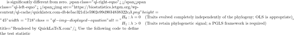 is significantly different from zero. <span class="ql-right-eqno">   </span><span class="ql-left-eqno">   </span><img src="https://biostatistics.letgen.org/wp-content/ql-cache/quicklatex.com-db4e5ac321d1e5902e99d9034838322c_l3.png" height="45" width="718" class="ql-img-displayed-equation " alt="\begin{equation*} \begin{aligned} H_0: \lambda = 0 \quad &\text{(Traits evolved completely independently of the phylogeny; OLS is appropriate)} \\ H_1: \lambda > 0 \quad &\text{(Traits retain phylogenetic signal; a PGLS framework is required)} \end{aligned} \end{equation*}" title="Rendered by QuickLaTeX.com"/> Use the following code to define the test statistic