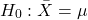 \begin{align*} H_{0}: \bar{X} = \mu \end{align*}