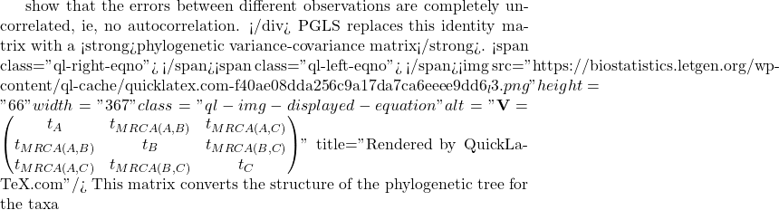 show that the errors between different observations are completely uncorrelated, ie, no autocorrelation. </div> PGLS replaces this identity matrix with a <strong>phylogenetic variance-covariance matrix</strong>. <span class="ql-right-eqno">   </span><span class="ql-left-eqno">   </span><img src="https://biostatistics.letgen.org/wp-content/ql-cache/quicklatex.com-f40ae08dda256c9a17da7ca6eeee9dd6_l3.png" height="66" width="367" class="ql-img-displayed-equation " alt="\begin{equation*} \mathbf{V} = \begin{pmatrix} t_A & t_{MRCA(A,B)} & t_{MRCA(A,C)} \\ t_{MRCA(A,B)} & t_B & t_{MRCA(B,C)} \\ t_{MRCA(A,C)} & t_{MRCA(B,C)} & t_C \end{pmatrix} \end{equation*}" title="Rendered by QuickLaTeX.com"/> This matrix converts the structure of the phylogenetic tree for the taxa