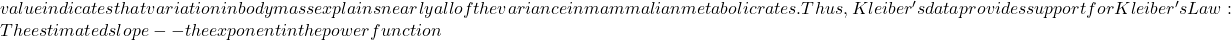 value indicates that variation in body mass explains nearly all of the variance in mammalian metabolic rates. Thus, Kleiber's data provides support for Kleiber's Law: The estimated slope -- the exponent in the power function