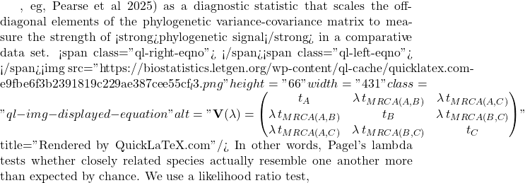 , eg, Pearse et al 2025) as a diagnostic statistic that scales the off-diagonal elements of the phylogenetic variance-covariance matrix to measure the strength of <strong>phylogenetic signal</strong> in a comparative data set. <span class="ql-right-eqno">   </span><span class="ql-left-eqno">   </span><img src="https://biostatistics.letgen.org/wp-content/ql-cache/quicklatex.com-e9fbe6f3b2391819c229ae387cee55cf_l3.png" height="66" width="431" class="ql-img-displayed-equation " alt="\begin{equation*} \mathbf{V}(\lambda) = \begin{pmatrix} t_A & \lambda \, t_{MRCA(A,B)} & \lambda \, t_{MRCA(A,C)} \\ \lambda \, t_{MRCA(A,B)} & t_B & \lambda \, t_{MRCA(B,C)} \\ \lambda \, t_{MRCA(A,C)} & \lambda \, t_{MRCA(B,C)} & t_C \end{pmatrix} \end{equation*}" title="Rendered by QuickLaTeX.com"/> In other words, Pagel's lambda tests whether closely related species actually resemble one another more than expected by chance. We use a likelihood ratio test,