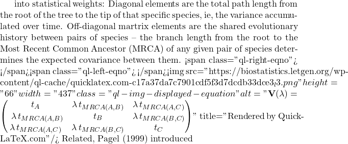 into statistical weights: Diagonal elements are the total path length from the root of the tree to the tip of that specific species, ie, the variance accumulated over time. Off-diagonal martrix elements are the shared evolutionary history between pairs of species -- the branch length from the root to the Most Recent Common Ancestor (MRCA) of any given pair of species determines the expected covariance between them. <span class="ql-right-eqno">   </span><span class="ql-left-eqno">   </span><img src="https://biostatistics.letgen.org/wp-content/ql-cache/quicklatex.com-c17a37da7c7901cdf5f3d7dcdb33dce3_l3.png" height="66" width="437" class="ql-img-displayed-equation " alt="\begin{equation*} \mathbf{V}(\lambda) = \begin{pmatrix} t_A & \lambda \, t_{MRCA(A,B)} & \lambda \, t_{MRCA(A,C)} \\\ \lambda \, t_{MRCA(A,B)} & t_B & \lambda \, t_{MRCA(B,C)} \\ \lambda \, t_{MRCA(A,C)} & \lambda \, t_{MRCA(B,C)} & t_C \end{pmatrix} \end{equation*}" title="Rendered by QuickLaTeX.com"/> Related, Pagel (1999) introduced